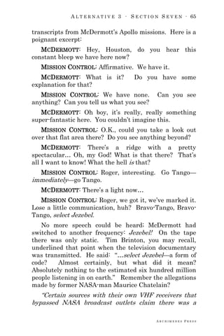 A L T E R N A T I V E 3 ∙ S E C T I O N S E V E N ∙ 65
A R C H I M E D E S P R E S S
transcripts from McDermott‘s Apollo missions. Here is a
poignant excerpt:
MCDERMOTT: Hey, Houston, do you hear this
constant bleep we have here now?
MISSION CONTROL: Affirmative. We have it.
MCDERMOTT: What is it? Do you have some
explanation for that?
MISSION CONTROL: We have none. Can you see
anything? Can you tell us what you see?
MCDERMOTT: Oh boy, it‘s really, really something
super-fantastic here. You couldn‘t imagine this.
MISSION CONTROL: O.K., could you take a look out
over that flat area there? Do you see anything beyond?
MCDERMOTT: There‘s a ridge with a pretty
spectacular… Oh, my God! What is that there? That‘s
all I want to know! What the hell is that?
MISSION CONTROL: Roger, interesting. Go Tango—
immediately—go Tango.
MCDERMOTT: There‘s a light now…
MISSION CONTROL: Roger, we got it, we‘ve marked it.
Lose a little communication, huh? Bravo-Tango, Bravo-
Tango, select Jezebel.
No more speech could be heard; McDermott had
switched to another frequency: Jezebel! On the tape
there was only static. Tim Brinton, you may recall,
underlined that point when the television documentary
was transmitted. He said: ―…select Jezebel—a form of
code? Almost certainly, but what did it mean?
Absolutely nothing to the estimated six hundred million
people listening in on earth.‖ Remember the allegations
made by former NASA-man Maurice Chatelain?
―Certain sources with their own VHF receivers that
bypassed NASA broadcast outlets claim there was a
 