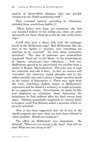 66 ∙ L E S L I E W A T K I N S & A N O N Y M O U S
A R C H I M E D E S P R E S S
portion of Earth-Moon dialogue that was quickly
censored by the NASA monitoring staff.‖
That censored portion, according to Chatelain,
included these words from Apollo 11:
―These babies were huge, sir—enormous. Oh, God
you wouldn‘t believe it! I‘m telling you, there are other
spacecraft out there, lined up on the far side of the crater
edge.‖
Could that have a direct link with the exchange
heard on the McDermott tape? Had McDermott, like the
men of the Apollo 11 mission, seen something too
startling to be revealed? Or were these astronauts
mistaken? The idea of unknown and unidentified
spacecraft ―lined up‖ on the Moon—to the astonishment
of human astronauts—was ridiculous. And yet,
McDermott agreed to be interviewed via satellite from a
studio in Boston, Massachusetts. The plan was to tape
the interview and edit it later. In fact, as viewers will
remember, the interview ended abruptly and in the
oddest possible way and it places a bigger question mark
on the subject of Alternative 3. There was, right from
the start, something slightly manic in McDermott‘s
expression and he showed a tendency to laugh nervously
for no apparent reason. Nevertheless, he spoke lucidly
and displayed no reluctance about discussing the
breakdown he had suffered after his final return from
space. Nothing remarkable happened, or seemed likely
to happen, until Tim Brinton asked a question which we
present verbatim:
Now it has been suggested that all of you in the
Apollo program saw more than you have been allowed to
admit publicly. Would you comment?
The effect on McDermott was immediate: He
shouted: ―What are you trying to do, man? Just tell me
that! What are you trying to do?‖
 