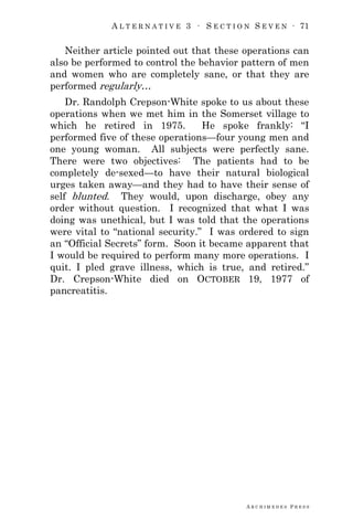 A L T E R N A T I V E 3 ∙ S E C T I O N S E V E N ∙ 71
A R C H I M E D E S P R E S S
Neither article pointed out that these operations can
also be performed to control the behavior pattern of men
and women who are completely sane, or that they are
performed regularly…
Dr. Randolph Crepson-White spoke to us about these
operations when we met him in the Somerset village to
which he retired in 1975. He spoke frankly: ―I
performed five of these operations—four young men and
one young woman. All subjects were perfectly sane.
There were two objectives: The patients had to be
completely de-sexed—to have their natural biological
urges taken away—and they had to have their sense of
self blunted. They would, upon discharge, obey any
order without question. I recognized that what I was
doing was unethical, but I was told that the operations
were vital to ―national security.‖ I was ordered to sign
an ―Official Secrets‖ form. Soon it became apparent that
I would be required to perform many more operations. I
quit. I pled grave illness, which is true, and retired.‖
Dr. Crepson-White died on OCTOBER 19, 1977 of
pancreatitis.
 