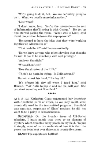 A L T E R N A T I V E 3 ∙ S E C T I O N E I G H T ∙ 75
A R C H I M E D E S P R E S S
―We‘re going to do it, Art. We are definitely going to
do it. What we need is more information.‖
―Like what?‖
―I don‘t know, love. You‘re the researcher—the sort
of information that‘ll swing it with George.‖ He got up
and started pacing the room. ―What was it Lovell said
about cooperation between the superpowers?‖
―He seemed to have the idea that they were working
together on Alternative 3.‖
―That could be it!‖ said Benson excitedly.
―Do we know anyone who might develop that thought
for us? It has to be somebody with real prestige.‖
―Andrew Shonfield.‖
―Who‘s Shonfield?‖
―He‘s the director of the RIIA.‖
―There‘s no harm in trying. Is Colin around?‖
Garrett shook his head, ―His day off.‖
―It‘s always his day off when I need him,‖ said
Benson. ―Ask Katie to pop in and see me, will you? She
can start sounding out Shonfield.‖
*****
At 5:15 PM, Katherine Glass commenced her interview
with Shonfield, parts of which, as you may recall, were
eventually used in the transmitted program. Shonfield
was cautious, suspicious of Glass‘ motives; he did not
want to be a party to sensationalism.
SHONFIELD: On the broader issue of US-Soviet
relations, I must admit that there is an element of
mystery which troubles many people in my field. To put
it simply, none of us can understand how it is that the
peace has been kept over these past twenty-five years.
GLASS: The experts are baffled?
 
