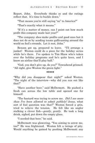 A L T E R N A T I V E 3 ∙ S E C T I O N E I G H T ∙ 77
A R C H I M E D E S P R E S S
Report, John. Everybody thinks so and the ratings
reflect that. It‘s time to buckle down.‖
―That means you‘re still saying ―no‖ to America?‖
―That‘s exactly what it means.‖
―If it‘s a matter of money, can I point out how much
profit this company made last year?‖
―The company does make profits and good ones but it
does not do so by sending teams gallivanting around the
world on fool‘s errands. Let it rest, John.‖
Benson got up, prepared to leave. ―I‘ll arrange a
junket! Weston could do a piece for the holiday series
while he‘s there. I‘ve spoken to Tim Shaw who‘s taken
over the holiday programs and he‘s quite keen, and I
know an airline that‘ll play ball.‖
―God, you don‘t give up, do you?‖ Townshend grinned.
―All right, give Weston the green light.‖
*****
―Why did you disappear that night?‖ asked Weston.
―The night of the interview—why did you run out like
that?‖
―Have another beer,‖ said McDermott. He pushed a
fresh can across the low table and opened one for
himself.
―The bastard was trying to screw me. Did I see more
than I‘ve been allowed to admit publicly! Jesus, what
sort of fool question was that?‖ Weston forced a grin,
tried to relieve the tension. He felt like an angler
stalking a clever fish—gently, gently. He took a long
drink, sighed, put down the empty glass.
―I needed that beer,‖ he said.
McDermott was glowering, ―You aiming to screw me,
too?‖ He was frightened. Weston felt a twinge of pity.
Would anything be gained by pushing McDermott any
 
