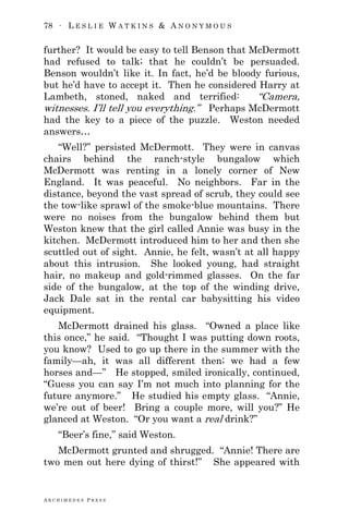 78 ∙ L E S L I E W A T K I N S & A N O N Y M O U S
A R C H I M E D E S P R E S S
further? It would be easy to tell Benson that McDermott
had refused to talk; that he couldn‘t be persuaded.
Benson wouldn‘t like it. In fact, he‘d be bloody furious,
but he‘d have to accept it. Then he considered Harry at
Lambeth, stoned, naked and terrified: ―Camera,
witnesses. I‘ll tell you everything.‖ Perhaps McDermott
had the key to a piece of the puzzle. Weston needed
answers…
―Well?‖ persisted McDermott. They were in canvas
chairs behind the ranch-style bungalow which
McDermott was renting in a lonely corner of New
England. It was peaceful. No neighbors. Far in the
distance, beyond the vast spread of scrub, they could see
the tow-like sprawl of the smoke-blue mountains. There
were no noises from the bungalow behind them but
Weston knew that the girl called Annie was busy in the
kitchen. McDermott introduced him to her and then she
scuttled out of sight. Annie, he felt, wasn‘t at all happy
about this intrusion. She looked young, had straight
hair, no makeup and gold-rimmed glasses. On the far
side of the bungalow, at the top of the winding drive,
Jack Dale sat in the rental car babysitting his video
equipment.
McDermott drained his glass. ―Owned a place like
this once,‖ he said. ―Thought I was putting down roots,
you know? Used to go up there in the summer with the
family—ah, it was all different then; we had a few
horses and—‖ He stopped, smiled ironically, continued,
―Guess you can say I‘m not much into planning for the
future anymore.‖ He studied his empty glass. ―Annie,
we‘re out of beer! Bring a couple more, will you?‖ He
glanced at Weston. ―Or you want a real drink?‖
―Beer‘s fine,‖ said Weston.
McDermott grunted and shrugged. ―Annie! There are
two men out here dying of thirst!‖ She appeared with
 