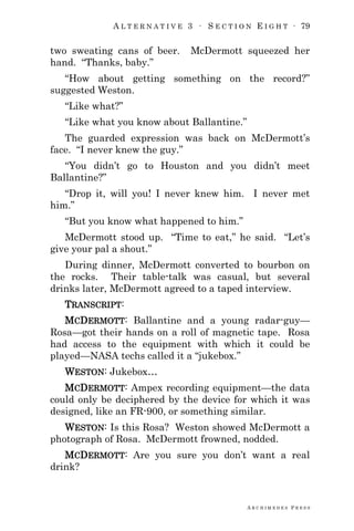 A L T E R N A T I V E 3 ∙ S E C T I O N E I G H T ∙ 79
A R C H I M E D E S P R E S S
two sweating cans of beer. McDermott squeezed her
hand. ―Thanks, baby.‖
―How about getting something on the record?‖
suggested Weston.
―Like what?‖
―Like what you know about Ballantine.‖
The guarded expression was back on McDermott‘s
face. ―I never knew the guy.‖
―You didn‘t go to Houston and you didn‘t meet
Ballantine?‖
―Drop it, will you! I never knew him. I never met
him.‖
―But you know what happened to him.‖
McDermott stood up. ―Time to eat,‖ he said. ―Let‘s
give your pal a shout.‖
During dinner, McDermott converted to bourbon on
the rocks. Their table-talk was casual, but several
drinks later, McDermott agreed to a taped interview.
TRANSCRIPT:
MCDERMOTT: Ballantine and a young radar-guy—
Rosa—got their hands on a roll of magnetic tape. Rosa
had access to the equipment with which it could be
played—NASA techs called it a ―jukebox.‖
WESTON: Jukebox…
MCDERMOTT: Ampex recording equipment—the data
could only be deciphered by the device for which it was
designed, like an FR-900, or something similar.
WESTON: Is this Rosa? Weston showed McDermott a
photograph of Rosa. McDermott frowned, nodded.
MCDERMOTT: Are you sure you don‘t want a real
drink?
 