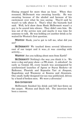 A L T E R N A T I V E 3 ∙ S E C T I O N E I G H T ∙ 81
A R C H I M E D E S P R E S S
filming stopped for more than an hour. When they
resumed, McDermott was sweating heavily. He was
sweating because of the alcohol and because of his
excitement over what he was saying. They‘d said he
wasn‘t to talk about it. That‘s what the bastards had
said. Well, he‘d show them Hank McDermott wasn‘t a
guy to be scared into silence. They didn‘t own him. He
was out of the service now and maybe it was time for
someone to talk. He was holding yet another drink as he
waited for Weston‘s first question.
WESTON: Hank, you‘ve got to tell me, what did you
see?
MCDERMOTT: We touched down several kilometers
east of our target and it was…it was crawling with
activity…
WESTON: Are you talking about men from Earth?
MCDERMOTT: Nothing‘s the way you think it is. We
were a dog and pony show—a PR stunt. A sideshow! As
early as Gemini III, every launch was accompanied by
synchronized launches of Agena or Soyuz Rockets—at
Baikonur, Plesetsk and Kapustin Yar; at Jiuquan,
Kagoshima and Woomera; at Kourou and Alcantara.
One small, badly-designed tin-can was publicized, driven
by a band of broken men. We were a diversion!
END INTERVIEW
McDermott finished his drink and fell face-down on
the carpet. Weston and Doyle left. The interview had
been a success.
 