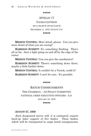 82 ∙ L E S L I E W A T K I N S & A N O N Y M O U S
A R C H I M E D E S P R E S S
*****
APOLLO 17
TAURUS-LITTROW
20°11′26.88″N 30°46′18.05″E
DECEMBER 11, 1972 19:54:57 UTC
*****
MISSION CONTROL: More detail, please. Can you give
more detail of what you are seeing?
HARRISON SCHMITT: It‘s something flashing. That‘s
all so far. Just a light going on and off by the edge of the
crater.
MISSION CONTROL: Can you give the coordinates?
HARRISON SCHMITT: There‘s something down there,
maybe a little further down.
MISSION CONTROL: It couldn‘t be a Vostok, could it?
HARRISON SCHMITT: I can‘t be sure. It‘s possible.
*****
BATCH CONSIGNMENTS
THE CHAIRMAN – A3 POLICY COMMITTEE
NATIONAL CHIEF EXECUTIVE OFFICERS – E.O.
JANUARY 10, 1978
*****
AUGUST 27, 1958:
Each designated mover will, it is estimated, require
back-up labor support of five bodies. These bodies,
which will be transported in cargo batch consignments,
 