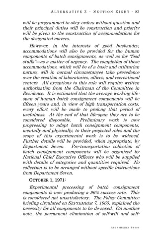 A L T E R N A T I V E 3 ∙ S E C T I O N E I G H T ∙ 83
A R C H I M E D E S P R E S S
will be programmed to obey orders without question and
their principal duties will be construction and priority
will be given to the construction of accommodations for
the designated movers.
However, in the interests of good husbandry,
accommodations will also be provided for the human
components of batch consignments, as well as for ―food
stuffs‖—as a matter of urgency. The completion of these
accommodations, which will be of a basic and utilitarian
nature, will in normal circumstances take precedence
over the creation of laboratories, offices, and recreational
centers. All exceptions to this rule will require written
authorization from the Chairman of the Committee in
Residence. It is estimated that the average working life-
span of human batch consignment components will be
fifteen years and, in view of high transportation costs,
every effort will be made to prolong that period of
usefulness. At the end of that life-span they are to be
considered disposable. Preliminary work is now
progressing to adapt batch consignment components,
mentally and physically, to their projected roles and the
scope of this experimental work is to be widened.
Further details will be provided, when appropriate, by
Department Seven. Pre-transportation collection of
batch consignment components will be organized by
National Chief Executive Officers who will be supplied
with details of categories and quantities required. No
collection is to be arranged without specific instructions
from Department Seven.
OCTOBER 1, 1971:
Experimental processing of batch consignment
components is now producing a 96% success rate. This
is considered not unsatisfactory. The Policy Committee
briefing circulated on SEPTEMBER 7, 1965, explained the
necessity for all components to be de-sexed. On another
note, the permanent elimination of self-will and self-
 