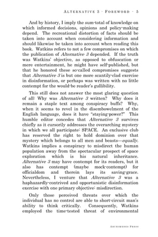 A L T E R N A T I V E 3 ∙ F O R E W O R D ∙ 5
A R C H I M E D E S P R E S S
And by history, I imply the sum-total of knowledge on
which informed decisions, opinions and policy-making
depend. The recreational distortion of facts should be
taken into account when considering information and
should likewise be taken into account when reading this
book. Watkins refers to not a few compromises on which
the publication of Alternative 3 depended. If the truth
was Watkins‘ objective, as opposed to obfuscation or
mere entertainment, he might have self-published, but
that he honored these so-called compromises suggests
that Alternative 3 is but one more scantily-clad exercise
in disinformation, or perhaps was written with no little
contempt for the would-be reader‘s gullibility.
This still does not answer the most glaring question
of all: Why was Alternative 3 written? Why does it
remain a staple text among conspiracy buffs? Why,
when it seems to revel in the disembowelment of the
English language, does it have ―staying-power?‖ This
humble editor concedes that Alternative 3 survives
chiefly as it cursorily addresses the overarching mystery
in which we all participate: SPACE. An exclusive club
has reserved the right to hold dominion over that
mystery which belongs to all men and beasts—equally.
Watkins implies a conspiracy to misdirect the human
population away from the spectacular prospect of space
exploration which is his natural inheritance.
Alternative 3 may have contempt for its readers, but it
also has contempt (maybe mock-contempt) for
officialdom and therein lays its saving-grace.
Nevertheless, I venture that Alternative 3 was a
haphazardly-contrived and opportunistic disinformation
exercise with one primary objective: misdirection.
Only those perceived threats over which the
individual has no control are able to short-circuit man‘s
ability to think critically. Consequently, Watkins
employed the time-tested threat of environmental
 
