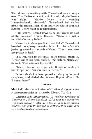 88 ∙ L E S L I E W A T K I N S & A N O N Y M O U S
A R C H I M E D E S P R E S S
The afternoon meeting with Townshend was a rough
one. The Chairman was in a foul mood. Maybe Buxton
was right. Maybe Benson was becoming
―unprofessionally obsessed.‖ Townshend had doubts
about the transmission of an interview with a drunken
subject. There could be repercussions.
―But George, it could prove to be an invaluable part
of the program,‖ argued Benson. ―There are just a
handful of missing links.‖
―Come back when you find those links.‖ Townshend
brushed imaginary crumbs from his hound‘s-tooth
jacket, glowered at the pair of them. ―Until then, your
pet-project is dead.‖
They returned to the small office behind Studio B.
Benson sat at his desk, sniffed. ―No fish on Mondays,‖
he said. ―Fish-days are the worst.‖
―Lovell—he‘s all we‘ve got left. If only we could get
him to open up. You want me to try him?‖
Benson shook his head, picked up the grey internal
telephone, and dialed the Science Report office. ―Is
Brinton there?‖
*****
MAY 1971: the authoritative publication Computers and
Automation carried an article by Edward Yourdon:
…tremendous improvement in various precincts of
Government, if one has faith—faith that the computers
will work properly. Men have lost faith in their human
leaders, and now things will be better if they have faith
in a cold computing machine…
 