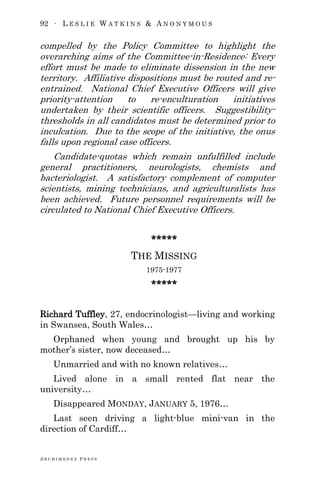 92 ∙ L E S L I E W A T K I N S & A N O N Y M O U S
A R C H I M E D E S P R E S S
compelled by the Policy Committee to highlight the
overarching aims of the Committee-in-Residence: Every
effort must be made to eliminate dissension in the new
territory. Affiliative dispositions must be routed and re-
entrained. National Chief Executive Officers will give
priority-attention to re-enculturation initiatives
undertaken by their scientific officers. Suggestibility-
thresholds in all candidates must be determined prior to
inculcation. Due to the scope of the initiative, the onus
falls upon regional case officers.
Candidate-quotas which remain unfulfilled include
general practitioners, neurologists, chemists and
bacteriologist. A satisfactory complement of computer
scientists, mining technicians, and agriculturalists has
been achieved. Future personnel requirements will be
circulated to National Chief Executive Officers.
*****
THE MISSING
1975-1977
*****
Richard Tuffley, 27, endocrinologist—living and working
in Swansea, South Wales…
Orphaned when young and brought up his by
mother‘s sister, now deceased…
Unmarried and with no known relatives…
Lived alone in a small rented flat near the
university…
Disappeared MONDAY, JANUARY 5, 1976…
Last seen driving a light-blue mini-van in the
direction of Cardiff…
 