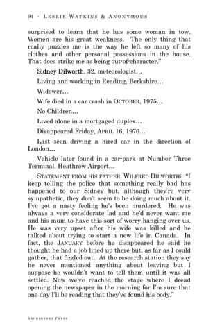 94 ∙ L E S L I E W A T K I N S & A N O N Y M O U S
A R C H I M E D E S P R E S S
surprised to learn that he has some woman in tow.
Women are his great weakness. The only thing that
really puzzles me is the way he left so many of his
clothes and other personal possessions in the house.
That does strike me as being out-of-character.‖
Sidney Dilworth, 32, meteorologist…
Living and working in Reading, Berkshire…
Widower…
Wife died in a car crash in OCTOBER, 1975…
No Children…
Lived alone in a mortgaged duplex…
Disappeared Friday, APRIL 16, 1976…
Last seen driving a hired car in the direction of
London…
Vehicle later found in a car-park at Number Three
Terminal, Heathrow Airport…
STATEMENT FROM HIS FATHER, WILFRED DILWORTH: ―I
keep telling the police that something really bad has
happened to our Sidney but, although they‘re very
sympathetic, they don‘t seem to be doing much about it.
I‘ve got a nasty feeling he‘s been murdered. He was
always a very considerate lad and he‘d never want me
and his mum to have this sort of worry hanging over us.
He was very upset after his wife was killed and he
talked about trying to start a new life in Canada. In
fact, the JANUARY before he disappeared he said he
thought he had a job lined up there but, as far as I could
gather, that fizzled out. At the research station they say
he never mentioned anything about leaving but I
suppose he wouldn‘t want to tell them until it was all
settled. Now we‘ve reached the stage where I dread
opening the newspaper in the morning for I‘m sure that
one day I‘ll be reading that they‘ve found his body.‖
 
