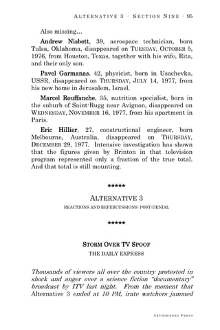 A L T E R N A T I V E 3 ∙ S E C T I O N N I N E ∙ 95
A R C H I M E D E S P R E S S
Also missing…
Andrew Nisbett, 39, aerospace technician, born
Tulsa, Oklahoma, disappeared on TUESDAY, OCTOBER 5,
1976, from Houston, Texas, together with his wife, Rita,
and their only son.
Pavel Garmanas, 42, physicist, born in Usachevka,
USSR, disappeared on THURSDAY, JULY 14, 1977, from
his new home in Jerusalem, Israel.
Marcel Rouffanche, 35, nutrition specialist, born in
the suburb of Saint-Rugg near Avignon, disappeared on
WEDNESDAY, NOVEMBER 16, 1977, from his apartment in
Paris.
Eric Hillier, 27, constructional engineer, born
Melbourne, Australia, disappeared on THURSDAY,
DECEMBER 29, 1977. Intensive investigation has shown
that the figures given by Brinton in that television
program represented only a fraction of the true total.
And that total is still mounting.
*****
ALTERNATIVE 3
REACTIONS AND REPERCUSSIONS: POST-DENIAL
*****
STORM OVER TV SPOOF
THE DAILY EXPRESS
Thousands of viewers all over the country protested in
shock and anger over a science fiction ―documentary‖
broadcast by ITV last night. From the moment that
Alternative 3 ended at 10 PM, irate watchers jammed
 