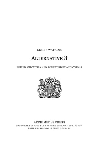 LESLIE WATKINS
ALTERNATIVE 3
EDITED AND WITH A NEW FOREWORD BY ANONYMOUS
ARCHIMEDES PRESS
NANTWICH, BURROUGH OF CHESHIRE EAST, UNITED KINGDOM
FREIE HANSESTADT BREMEN, GERMANY
 
