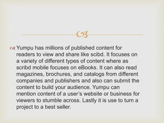 
 Yumpu has millions of published content for
readers to view and share like scibd. It focuses on
a variety of different types of content where as
scribd mobile focuses on eBooks. It can also read
magazines, brochures, and catalogs from different
companies and publishers and also can submit the
content to build your audience. Yumpu can
mention content of a user’s website or business for
viewers to stumble across. Lastly it is use to turn a
project to a best seller.
 