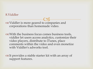 
8.Viddler
 Viddler is more geared to companies and
corporations than homemade video.
 With the business focus comes business tools,
viddler let users access analytics, customize their
video players, distribute to iTunes, place
comments within the video and even monetize
with Viddler's adworks tool.
 It provides a stable starter kit with an array of
support features.
 