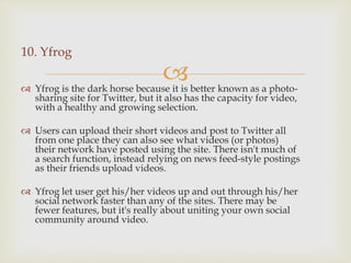
10. Yfrog
 Yfrog is the dark horse because it is better known as a photo-
sharing site for Twitter, but it also has the capacity for video,
with a healthy and growing selection.
 Users can upload their short videos and post to Twitter all
from one place they can also see what videos (or photos)
their network have posted using the site. There isn't much of
a search function, instead relying on news feed-style postings
as their friends upload videos.
 Yfrog let user get his/her videos up and out through his/her
social network faster than any of the sites. There may be
fewer features, but it's really about uniting your own social
community around video.
 