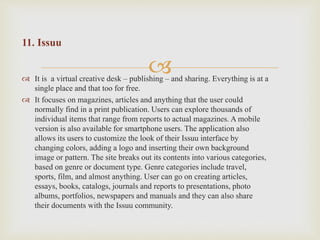 
11. Issuu
 It is a virtual creative desk – publishing – and sharing. Everything is at a
single place and that too for free.
 It focuses on magazines, articles and anything that the user could
normally find in a print publication. Users can explore thousands of
individual items that range from reports to actual magazines. A mobile
version is also available for smartphone users. The application also
allows its users to customize the look of their Issuu interface by
changing colors, adding a logo and inserting their own background
image or pattern. The site breaks out its contents into various categories,
based on genre or document type. Genre categories include travel,
sports, film, and almost anything. User can go on creating articles,
essays, books, catalogs, journals and reports to presentations, photo
albums, portfolios, newspapers and manuals and they can also share
their documents with the Issuu community.
 