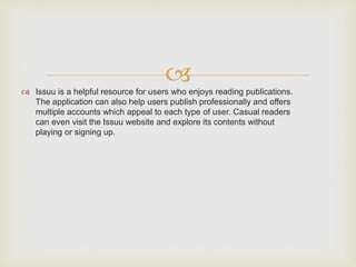  Issuu is a helpful resource for users who enjoys reading publications.
The application can also help users publish professionally and offers
multiple accounts which appeal to each type of user. Casual readers
can even visit the Issuu website and explore its contents without
playing or signing up.
 