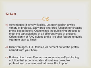 
12. Lulu
 Advantages: It is very flexible. Let user publish a wide
variety of projects. Easy drag-and-drop function for creating
photo-based books. Customizes the publishing process to
meet the particularities of all different types of projects.
Offers plenty of FAQ guides and a live chat feature to guide
you from start to finish.
 Disadvantages: Lulu takes a 20 percent cut of the profits
earned from your book.
 Bottom Line: Lulu offers a comprehensive self-publishing
solution that accommodates almost any project—
professional or amateur—that users like to print.
 