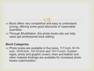  Blurb offers very competitive and easy to understand
pricing, offering some good discounts of reasonable
quantities.
 Through BlurbNation, this photo books site can help
users get professional book editing.
Blurb Categories
 Photo books are available in five sizes, 7×7-inch, 8×10-
inch, 10×8-inch, 12×12-inch and 13×11-inch. Custom
logos, photo and graphic covers, linen and leather and
other material bindings are available for increased photo
books customization.
 