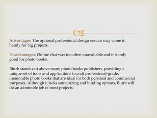 Advantages: The optional professional design service may come in
handy for big projects.
Disadvantages: Online chat was too often unavailable and it is only
good for photo books.
Blurb stands out above many photo books publishers, providing a
unique set of tools and applications to craft professional-grade,
memorable photo books that are ideal for both personal and commercial
purposes. Although it lacks some sizing and binding options, Blurb will
do an admirable job of most projects.
 