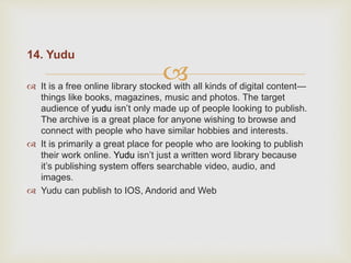 
14. Yudu
 It is a free online library stocked with all kinds of digital content—
things like books, magazines, music and photos. The target
audience of yudu isn’t only made up of people looking to publish.
The archive is a great place for anyone wishing to browse and
connect with people who have similar hobbies and interests.
 It is primarily a great place for people who are looking to publish
their work online. Yudu isn’t just a written word library because
it’s publishing system offers searchable video, audio, and
images.
 Yudu can publish to IOS, Andorid and Web
 
