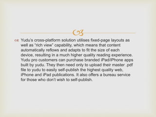  Yudu’s cross-platform solution utilises fixed-page layouts as
well as “rich view” capability, which means that content
automatically reflows and adapts to fit the size of each
device, resulting in a much higher quality reading experience.
Yudu pro customers can purchase branded iPad/iPhone apps
built by yudu. They then need only to upload their master .pdf
file to yudu to easily self-publish the highest quality web,
iPhone and iPad publications. It also offers a bureau service
for those who don’t wish to self-publish.
 