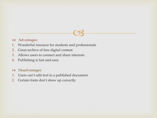  Advantages:
1. Wonderful resource for students and professionals
2. Great archive of free digital content
3. Allows users to connect and share interests
4. Publishing is fast and easy
 Disadvantages:
1. Users can’t edit text in a published document
2. Certain fonts don’t show up correctly
 