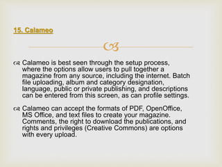 
15. Calameo
 Calameo is best seen through the setup process,
where the options allow users to pull together a
magazine from any source, including the internet. Batch
file uploading, album and category designation,
language, public or private publishing, and descriptions
can be entered from this screen, as can profile settings.
 Calameo can accept the formats of PDF, OpenOffice,
MS Office, and text files to create your magazine.
Comments, the right to download the publications, and
rights and privileges (Creative Commons) are options
with every upload.
 