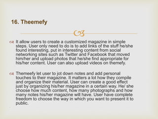 
16. Theemefy
 It allow users to create a customized magazine in simple
steps. User only need to do is to add links of the stuff he/she
found interesting, put in interesting content from social
networking sites such as Twitter and Facebook that moved
him/her and upload photos that he/she find appropriate for
his/her content. User can also upload videos on themefy.
 Themeefy let user to jot down notes and add personal
touches to their magazine. It matters a lot how they compile
and organize their material. User can create a good effect
just by organizing his/her magazine in a certain way. He/ she
choose how much content, how many photographs and how
many notes his/her magazine will have. User have complete
freedom to choose the way in which you want to present it to
public.
.
 