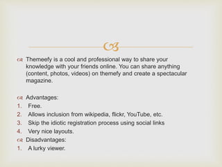 
 Themeefy is a cool and professional way to share your
knowledge with your friends online. You can share anything
(content, photos, videos) on themefy and create a spectacular
magazine.
 Advantages:
1. Free.
2. Allows inclusion from wikipedia, flickr, YouTube, etc.
3. Skip the idiotic registration process using social links
4. Very nice layouts.
 Disadvantages:
1. A lurky viewer.
 