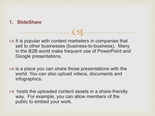 
1. SlideShare
 It is popular with content marketers in companies that
sell to other businesses (business-to-business). Many
in the B2B world make frequent use of PowerPoint and
Google presentations.
 is a place you can share those presentations with the
world. You can also upload videos, documents and
infographics.
 hosts the uploaded content assets in a share-friendly
way. For example, you can allow members of the
public to embed your work.
 
