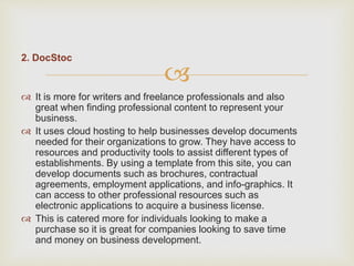 
2. DocStoc
 It is more for writers and freelance professionals and also
great when finding professional content to represent your
business.
 It uses cloud hosting to help businesses develop documents
needed for their organizations to grow. They have access to
resources and productivity tools to assist different types of
establishments. By using a template from this site, you can
develop documents such as brochures, contractual
agreements, employment applications, and info-graphics. It
can access to other professional resources such as
electronic applications to acquire a business license.
 This is catered more for individuals looking to make a
purchase so it is great for companies looking to save time
and money on business development.
 
