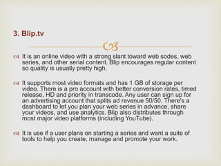 
3. Blip.tv
 It is an online video with a strong slant toward web sodes, web
series, and other serial content. Blip encourages regular content
so quality is usually pretty high.
 It supports most video formats and has 1 GB of storage per
video. There is a pro account with better conversion rates, timed
release, HD and priority in transcode. Any user can sign up for
an advertising account that splits ad revenue 50/50. There's a
dashboard to let you plan your web series in advance, share
your videos, and use analytics. Blip also distributes through
most major video platforms (including YouTube).
 It is use if a user plans on starting a series and want a suite of
tools to help you create, manage and promote your work.
 