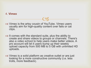 
4. Vimeo
 Vimeo is the artsy cousin of YouTube. Vimeo users
usually aim for high-quality content over fails or cat
clips.
 It comes with the standard suite, plus the ability to
create and share videos to groups or channels. There's
also a video school to help users make better videos. A
pro account will let it users bump up their weekly
upload capacity from 500 MB to 5 GB with unlimited HD
uploads.
 Vimeo is a solid platform as creative outlet or are just
looking for a more constructive community (i.e. less
trolls, more feedback).
 