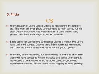 
5. Flickr
 Flickr actually let users upload videos by just clicking the Explore
tab. The team still sees photo uploading as its main game, but it is
also "gently" building out its video abilities. It calls videos "long
photos" and limits their length to just 90 seconds.
 Basic users can upload two 90 seconds videos a month. Pro users
have unlimited access. Options are a little sparse at the moment,
with basically the same feature set as Flickr's photo uploads.
 Flickr may seem restrictive, but users willing to embrace short-form
video will have access to Flickr's massive and active user base. It
may not be a great option for home video collection, but video
experiments abound. Flickr's video space is going to keep growing.
 