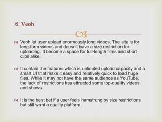 
6. Veoh
 Veoh let user upload enormously long videos. The site is for
long-form videos and doesn't have a size restriction for
uploading. It become a space for full-length films and short
clips alike.
 It contain the features which is unlimited upload capacity and a
smart UI that make it easy and relatively quick to load huge
files. While it may not have the same audience as YouTube,
the lack of restrictions has attracted some top-quality videos
and shows.
 It is the best bet if a user feels hamstrung by size restrictions
but still want a quality platform.
 