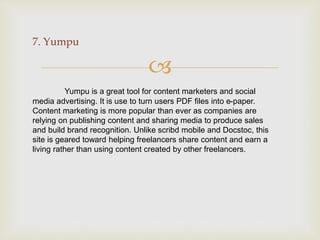 
7. Yumpu
Yumpu is a great tool for content marketers and social
media advertising. It is use to turn users PDF files into e-paper.
Content marketing is more popular than ever as companies are
relying on publishing content and sharing media to produce sales
and build brand recognition. Unlike scribd mobile and Docstoc, this
site is geared toward helping freelancers share content and earn a
living rather than using content created by other freelancers.
 