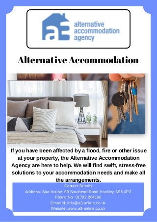 If you have been affected by a flood, fire or other issue
at your property, the Alternative Accommodation
Agency are here to help. We will find swift, stress-free
solutions to your accommodation needs and make all
the arrangements.
Contact Details
Address: Spa House, 69 Southend Road Hockley SS5 4PZ
Phone No: 01702 204166
Email id: info@a3-online.co.uk
Website: www.a3-online.co.uk
Alternative Accommodation
 