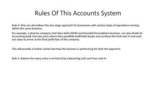 Rules Of This Accounts System
Rule 4: One can also follow this two stage approach for businesses with various types of operations running
within the same business.
For example, a pharma company, that does both CDMO and branded formulations business, can also divide its
accounting book into two parts where they parallelly build both books and combine the final cash in and cash
out value to arrive at the final profit/loss of the company.
This will provide a further clarity into how the business is performing for both the segments.
Rule 5: Balance for every entry is arrived at by subtracting cash out from cash in.
 