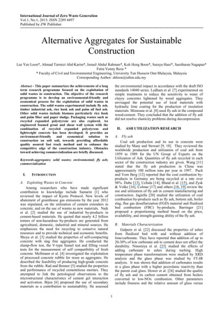 International Journal of Zero Waste Generation
Vol.1, No.1, 2013; ISSN 2289 4497
Published by ZW Publisher
1
Alternative Aggregates for Sustainable
Construction
Lee Yee Loon*, Ahmad Tarmizi Abd Karim*, Ismail Abdul Rahman*, Koh Heng Boon*, Suraya Hani*, Sasitharan Nagapan*
Fetra Venny Reza *
* Faculty of Civil and Environmental Engineering, University Tun Hussein Onn Malaysia, Malaysia
Corresponding Author: ahloon@uthm.edu.my
Abstract - This paper summarizes the achievements of a long
term research programme focused on the exploitation of
solid wastes in construction. The objective of the research
programme is to develop an environmental-friendly and
economical process for the exploitation of solid wastes in
construction. The solid wastes experimented include fly ash,
timber industrial ash, rice husk ash and palm oil fuel ash.
Other solid wastes include biomass particularly rice husk
and palm fiber and paper sludge. Packaging wastes such as
recycled expanded polystyrene are also explored. An
engineered foamed grout and shear wall system with the
combination of recycled expanded polystyrene and
lightweight concrete has been developed. It provides an
environment-friendly and economical solution to
construction on soft soil, towards providing affordable
quality assured fast track method and to enhance the
competitive edge of the construction industry. Obstacles
toward achieving commercialization are briefly discussed.
Keywords-aggregates; solid wastes; environmental; fly ash;
commercialization
I. INTRODUCTION
A. Exploiting Wastes in Concrete
Among researchers who have made significant
contribution to knowledge include Samarin [1] who
reviewed the impact of Kyoto Protocol. New levels of
abatement of greenhouse gas emissions by the year 2012
was stipulated, on the utilization of cement extenders in
concrete, and on the use of wastes as new materials. Naik
et al. [2] studied the use of industrial by-products in
cement-based materials. He quoted that nearly 4.2 billion
tonnes of non-hazardous by-products are generated from
agricultural, domestic, industrial and mineral sources. He
emphasizes the need for recycling to conserve natural
resources and to provide technical and economic benefits.
Shoya et al. [3] studied the properties of self-compacting
concrete with slag fine aggregates. He conducted the
slump-flow test, the V-type funnel test and filling vessel
tests for the measurement of self compatibility of fresh
concrete. Mellmann et al. [4] investigated the exploitation
of processed concrete rubble for reuse as aggregates. He
described the feasibility of producing high-grade concrete
from the rubble. Rad and Bonner [5] studied the properties
and performance of recycled cementitious mortars. They
attempted to link the petrological observations to the
microstructural characteristics of cement gel interaction
and activation. Bijen [6] proposed the use of secondary
materials as a contribution to sustainability. He assessed
the environmental impact in accordance with the draft ISO
standards 14040 series. Ledham et al. [7] experimented on
simple treatments to reduce the sensitivity to water of
clayey concretes lightened by wood aggregates. They
envisaged the potential use of local materials with
hydraulic lime coating for the production of insulation
materials. Mimoune et al. [8] used fly ash in the compound
wood-cement. They concluded that the addition of fly ash
did not resolve elasticity problems during decompression.
II. ASH UTILIZATION RESEARCH
A. Fly ash
Coal ash production and its use in concrete were
studied by Manz and Stewart [9, 10]. They reviewed the
worldwide production and utilization of coal ash from
1959 to 1989 for the UN Group of Experts on the
Utilization of Ash. Quantities of fly ash recycled in each
sector of the construction industry are given. Wang [11]
stated that the fly ash production in China was
approximately 100 million tons per year in 1997. Puch
and Vom Berg [12] reported that the coal combustion by-
products in Germany are being recycled at a rate over
98%. Dube [13], Uchida [14], Bland et al. [15], and Zysk
& Volke [16], Colmar [17] and others [18, 19] review the
use and utilization of fly ash in cement manufacturing and
construction. Jagiella [20] studied the utilization of coal
combustion by-products such as fly ash, bottom ash, boiler
slag, flue gas desulfurization (FGD) material and fluidized
bed combustion (FBC) by-products. Barringer [21]
proposed a proportioning method based on the price,
availability, and strength-gaining ability of the fly ash.
B. Materials Characterization
Galpern et al. [22] discussed the properties of ashes
from fluidized bed with and without addition of
lime/carbonate. They have reported that addition of up to
20-30% of low carbonate ash to cement does not affect the
durability. Ninomiya et al. [23] studied the effects of
adding carbonate to ashes during melting. High
temperature phase transformations were studied by XRD
analysis and the glass phase was studied by FT-IR
analysis. It was shown that addition of carbonates results
in a glass phase with a higher pozzolanic reactivity than
the parent coal glass. Hower et al. [24] studied the quality
of fly ash and its carbon content obtained from boilers
converted to low-NOx combustion. Other parameters
include fineness and the relative amount of glass versus
 