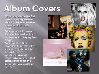 Album Covers
Album covers are the first
form of imagery that are
seen by target audiences
in relation to an artists
album.
They are used to capture
the attention and entice
audiences into buying the
album.
Therefore the album
cover has to be attractive,
relevant and desired by
the audiences.
 Artists will generally
create album covers that
establish the artist, the
genre of music and their
persona.
 