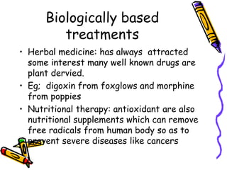 Biologically based
treatments
• Herbal medicine: has always attracted
some interest many well known drugs are
plant dervied.
• Eg; digoxin from foxglows and morphine
from poppies
• Nutritional therapy: antioxidant are also
nutritional supplements which can remove
free radicals from human body so as to
prevent severe diseases like cancers
 