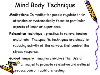 Mind Body Technique
Meditations: In meditation people regulate their
attention or systematically focus on particular
aspects of inner or experience
Relaxation technique : practice to relieve tension
and strain . The specific techniques are aimed to
reducing activity of the nervous that control the
stress response.
Guided imagery : imagnery involves the Use of
mental images to promote relaxation and wellness
, reduce pain or facilitate healing.
 