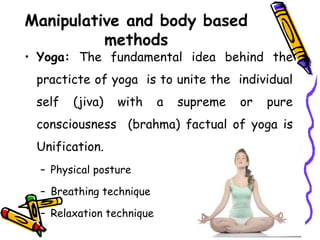 Manipulative and body based
methods
• Yoga: The fundamental idea behind the
practicte of yoga is to unite the individual
self (jiva) with a supreme or pure
consciousness (brahma) factual of yoga is
Unification.
– Physical posture
– Breathing technique
– Relaxation technique
 