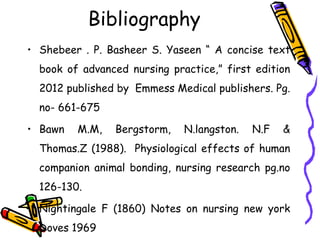 Bibliography
• Shebeer . P. Basheer S. Yaseen “ A concise text
book of advanced nursing practice,” first edition
2012 published by Emmess Medical publishers. Pg.
no- 661-675
• Bawn M.M, Bergstorm, N.langston. N.F &
Thomas.Z (1988). Physiological effects of human
companion animal bonding, nursing research pg.no
126-130.
• Nightingale F (1860) Notes on nursing new york
Doves 1969
 