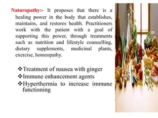 Naturopathy:- It proposes that there is a
healing power in the body that establishes,
maintains, and restores health. Practitioners
work with the patient with a goal of
supporting this power, through treatments
such as nutrition and lifestyle counselling,
dietary supplements, medicinal plants,
exercise, homeopathy.

Treatment of nausea with ginger
Immune enhancement agents
Hyperthermia to increase immune
functioning

 