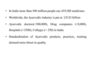 • In India more than 500 million people use AYUSH medicines
• Worldwide, the Ayurvedic industry is put at US $3 billion
• Ayurvedic doctors(>500,000), Drug companies (>8,000),

Hospitals (>2500), Colleges (> 250) in India
• Standardization of Ayurvedic products, practices, training
demand more thrust in quality

 