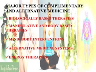 MAJOR TYPES OF COMPLIMENTARY
AND ALTERNATIVE MEDICINE
BIOLOGICALLY BASED THERAPIES
MANIPULATIVE AND BODY BASED
THERAPIES
MIND- BODY INTERVENTIONS
ALTERNATIVE MEDICAL SYSTEMS
ENERGY THERAPIES

 