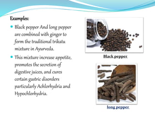 Examples:
 Black pepper And long pepper
are combined with ginger to
form the traditional trikatu
mixture in Ayurveda.
 This mixture increase appetite,
promotes the secretion of
digestive juices, and cures
certain gastric disorders
particularly Achlorhydria and
Hypochlorhydria.
Black pepper
long pepper
 