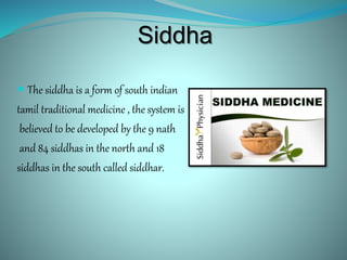 Siddha
 The siddha is a form of south indian
tamil traditional medicine , the system is
believed to be developed by the 9 nath
and 84 siddhas in the north and 18
siddhas in the south called siddhar.
 